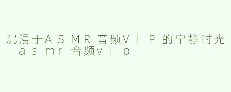 沉浸于ASMR音频VIP的宁静时光-asmr音频vip