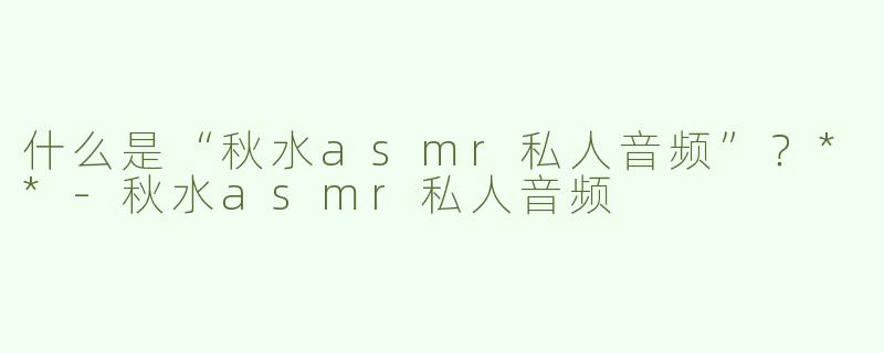 什么是“秋水asmr私人音频”？**
