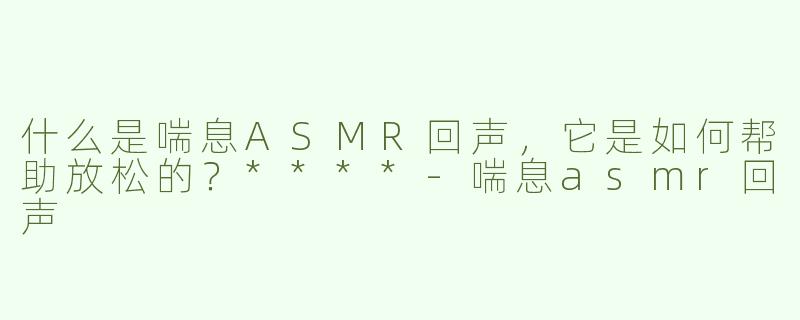 什么是喘息ASMR回声，它是如何帮助放松的？****