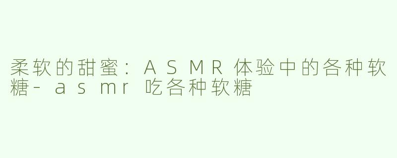 柔软的甜蜜：ASMR体验中的各种软糖-asmr吃各种软糖