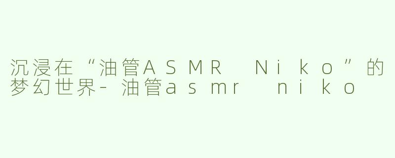 沉浸在“油管ASMR Niko”的梦幻世界-油管asmr niko