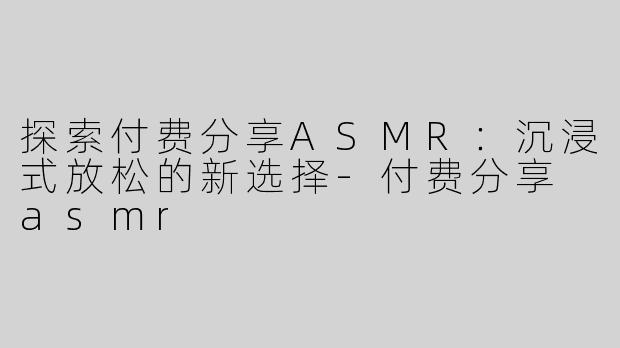探索付费分享ASMR：沉浸式放松的新选择-付费分享 asmr