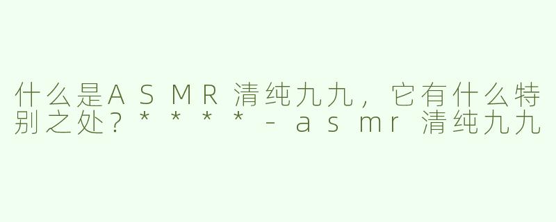 什么是ASMR清纯九九，它有什么特别之处？****