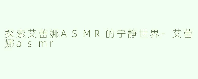 探索艾蕾娜ASMR的宁静世界-艾蕾娜asmr