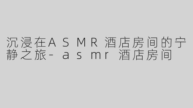 沉浸在ASMR酒店房间的宁静之旅-asmr酒店房间
