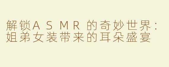 解锁ASMR的奇妙世界：姐弟女装带来的耳朵盛宴