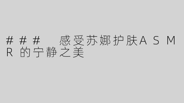 ### 感受苏娜护肤ASMR的宁静之美
