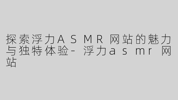 探索浮力ASMR网站的魅力与独特体验-浮力asmr网站