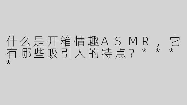 什么是开箱情趣ASMR，它有哪些吸引人的特点？****