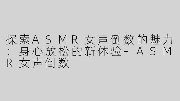 探索ASMR女声倒数的魅力：身心放松的新体验-ASMR女声倒数