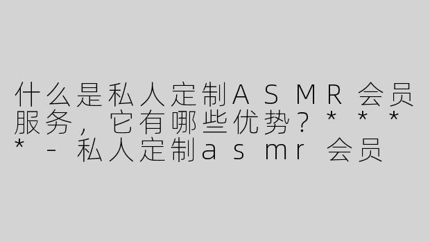 什么是私人定制ASMR会员服务，它有哪些优势？****