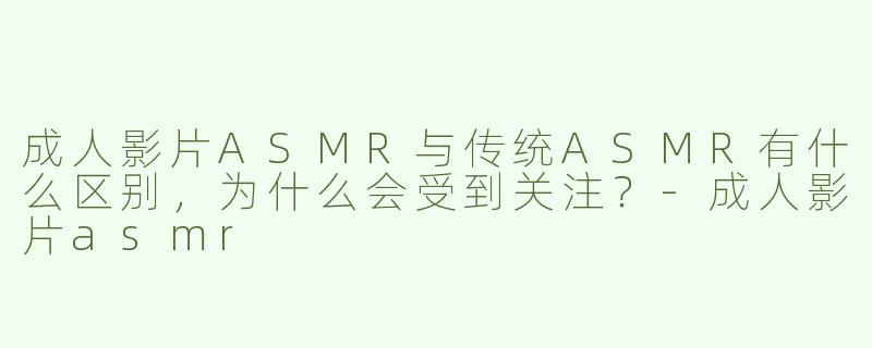 成人影片ASMR与传统ASMR有什么区别，为什么会受到关注？