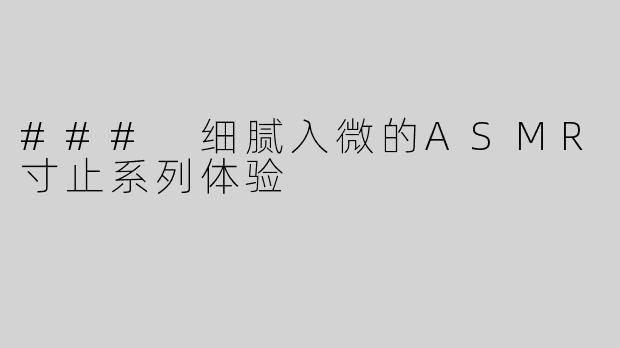 ### 细腻入微的ASMR寸止系列体验