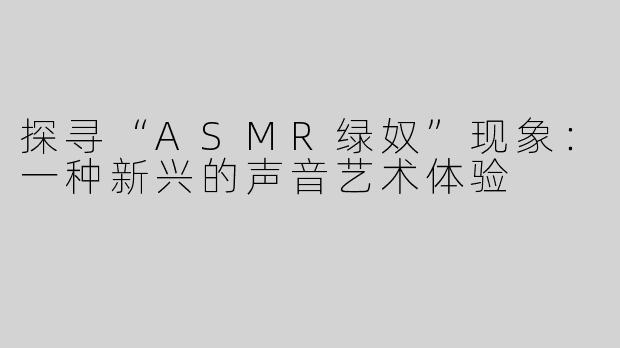 探寻“ASMR绿奴”现象：一种新兴的声音艺术体验