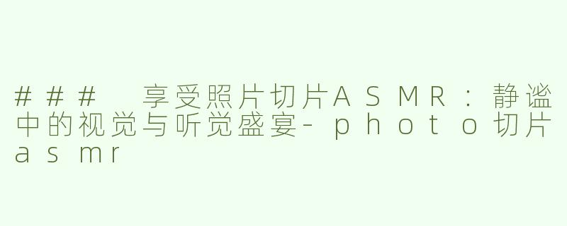 ### 享受照片切片ASMR：静谧中的视觉与听觉盛宴-photo切片asmr
