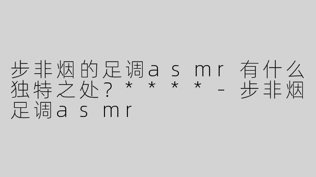步非烟的足调asmr有什么独特之处？****