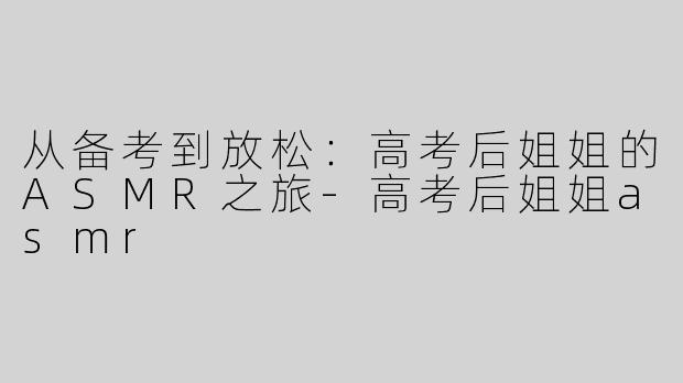 从备考到放松：高考后姐姐的ASMR之旅-高考后姐姐asmr