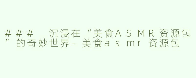 ### 沉浸在“美食ASMR资源包”的奇妙世界-美食asmr资源包
