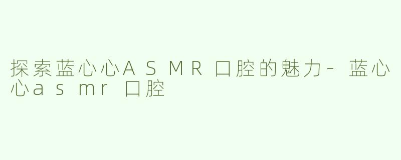 探索蓝心心ASMR口腔的魅力-蓝心心asmr口腔