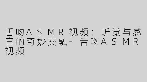 舌吻ASMR视频：听觉与感官的奇妙交融-舌吻ASMR视频