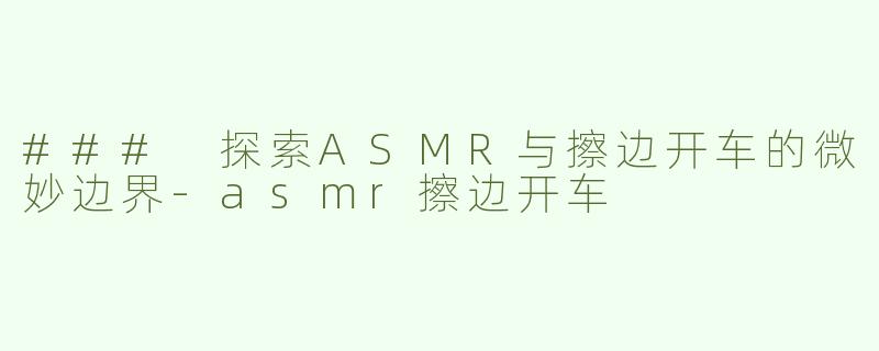 ### 探索ASMR与擦边开车的微妙边界-asmr擦边开车