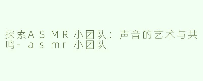 探索ASMR小团队：声音的艺术与共鸣