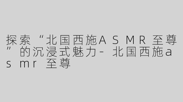探索“北国西施ASMR至尊”的沉浸式魅力-北国西施asmr至尊