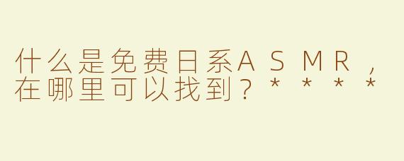 什么是免费日系ASMR，在哪里可以找到？****