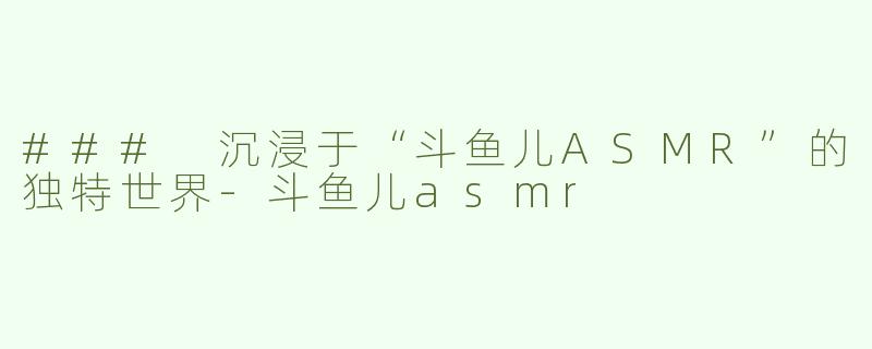 ### 沉浸于“斗鱼儿ASMR”的独特世界-斗鱼儿asmr