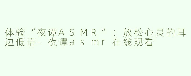 体验“夜谭ASMR”：放松心灵的耳边低语-夜谭asmr在线观看