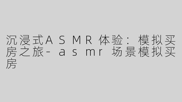 沉浸式ASMR体验：模拟买房之旅-asmr场景模拟买房