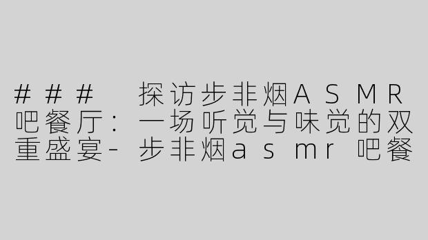 ### 探访步非烟ASMR吧餐厅：一场听觉与味觉的双重盛宴-步非烟asmr吧餐厅