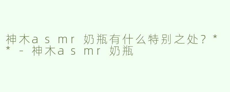 神木asmr奶瓶有什么特别之处？**