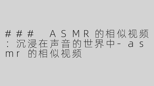 ### ASMR的相似视频：沉浸在声音的世界中-asmr的相似视频