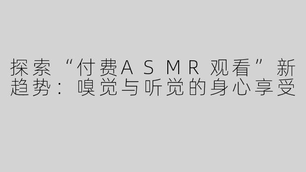 探索“付费ASMR观看”新趋势：嗅觉与听觉的身心享受