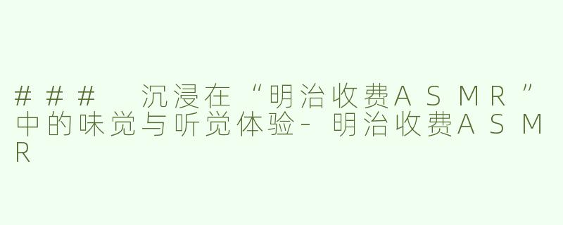 ### 沉浸在“明治收费ASMR”中的味觉与听觉体验-明治收费ASMR