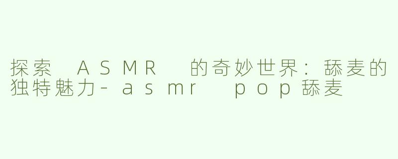 探索 ASMR 的奇妙世界：舔麦的独特魅力-asmr pop舔麦
