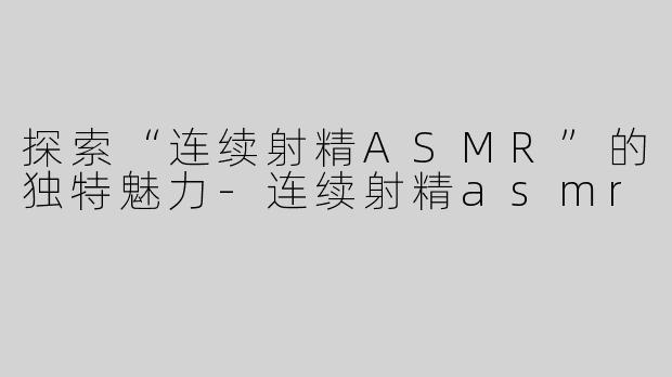 探索“连续射精ASMR”的独特魅力-连续射精asmr