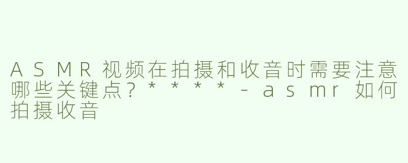 ASMR视频在拍摄和收音时需要注意哪些关键点？****-asmr如何拍摄收音