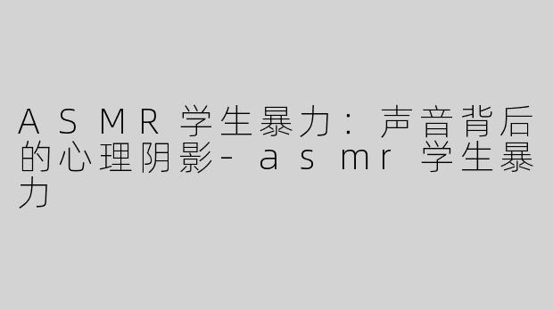 ASMR学生暴力：声音背后的心理阴影-asmr学生暴力