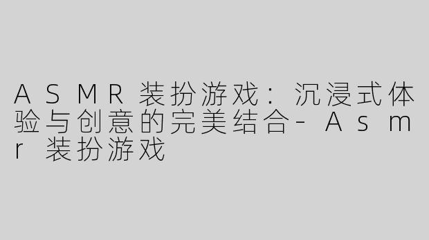 ASMR装扮游戏：沉浸式体验与创意的完美结合-Asmr装扮游戏