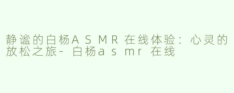 静谧的白杨ASMR在线体验：心灵的放松之旅-白杨asmr在线