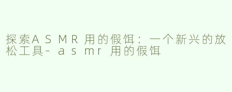 探索ASMR用的假饵：一个新兴的放松工具-asmr用的假饵