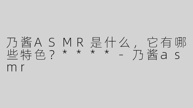 乃酱ASMR是什么，它有哪些特色？****-乃酱asmr