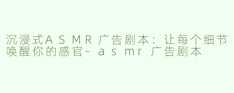 沉浸式ASMR广告剧本：让每个细节唤醒你的感官-asmr广告剧本