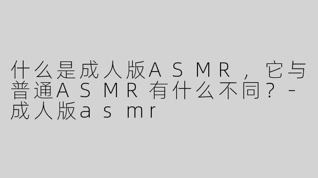 什么是成人版ASMR，它与普通ASMR有什么不同？