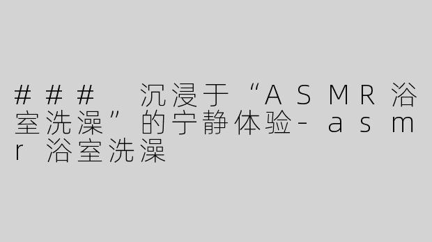### 沉浸于“ASMR浴室洗澡”的宁静体验-asmr浴室洗澡