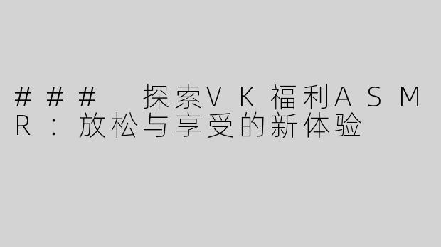 ### 探索VK福利ASMR：放松与享受的新体验