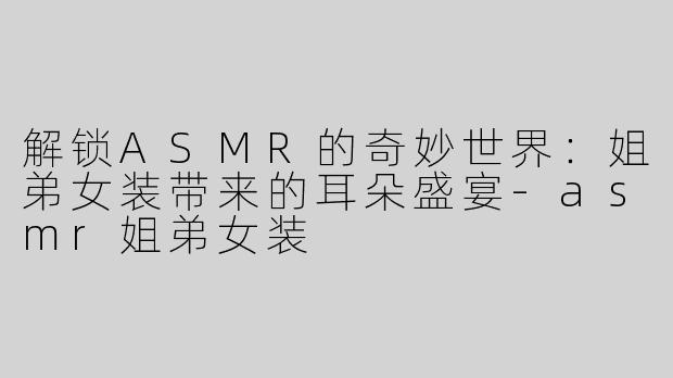 解锁ASMR的奇妙世界：姐弟女装带来的耳朵盛宴-asmr姐弟女装