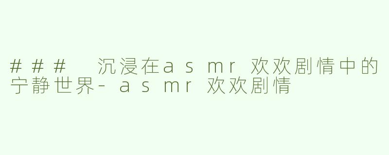 ### 沉浸在asmr欢欢剧情中的宁静世界-asmr欢欢剧情